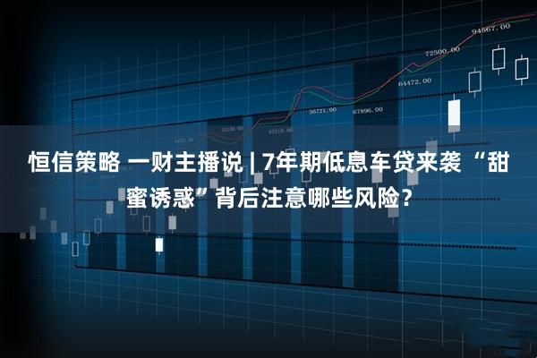 恒信策略 一财主播说 | 7年期低息车贷来袭 “甜蜜诱惑”背后注意哪些风险？