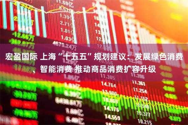 宏盈国际 上海“十五五”规划建议：发展绿色消费、智能消费 推动商品消费扩容升级