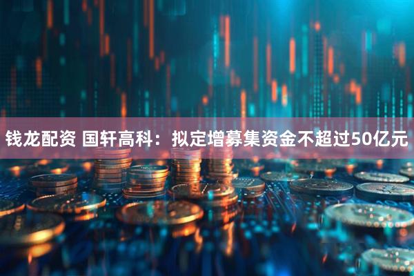 钱龙配资 国轩高科：拟定增募集资金不超过50亿元