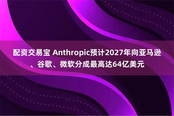 配资交易宝 Anthropic预计2027年向亚马逊、谷歌、微软分成最高达64亿美元