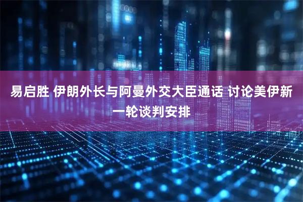 易启胜 伊朗外长与阿曼外交大臣通话 讨论美伊新一轮谈判安排