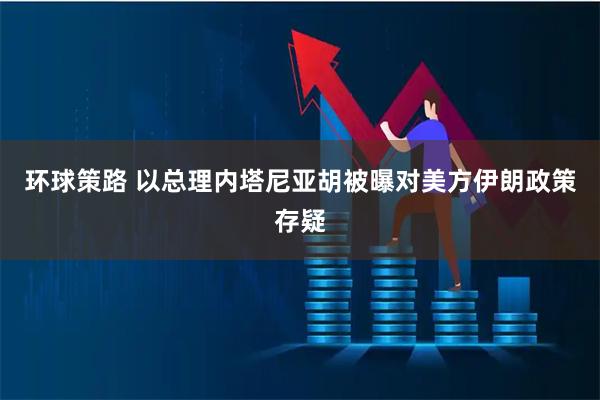 环球策路 以总理内塔尼亚胡被曝对美方伊朗政策存疑