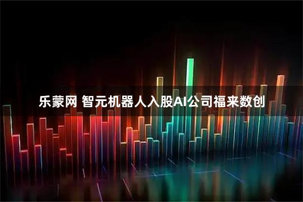 乐蒙网 智元机器人入股AI公司福来数创