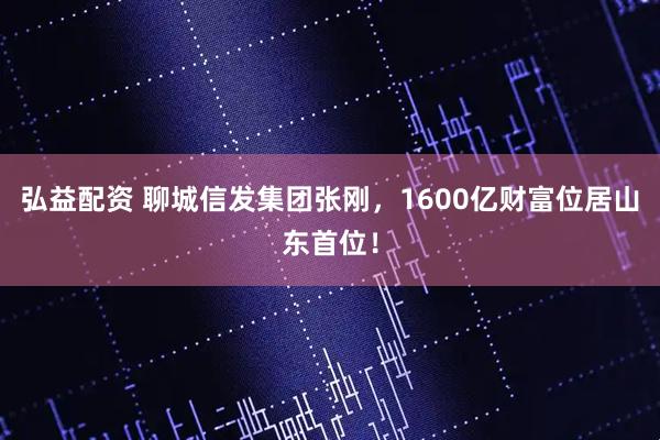 弘益配资 聊城信发集团张刚，1600亿财富位居山东首位！