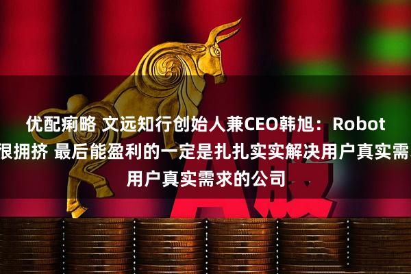 优配痢略 文远知行创始人兼CEO韩旭：Robotaxi赛道很拥挤 最后能盈利的一定是扎扎实实解决用户真实需求的公司