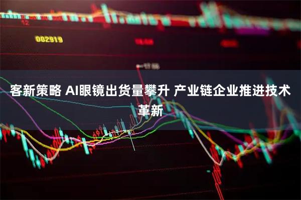 客新策略 AI眼镜出货量攀升 产业链企业推进技术革新