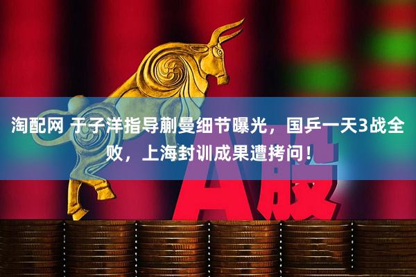 淘配网 于子洋指导蒯曼细节曝光，国乒一天3战全败，上海封训成果遭拷问！