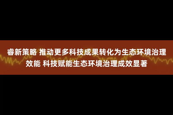 睿新策略 推动更多科技成果转化为生态环境治理效能 科技赋能生态环境治理成效显著