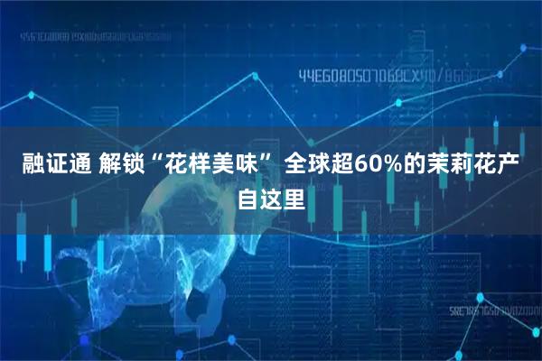 融证通 解锁“花样美味” 全球超60%的茉莉花产自这里