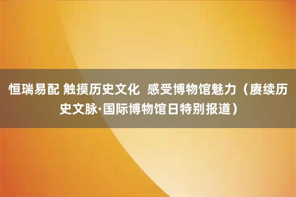 恒瑞易配 触摸历史文化  感受博物馆魅力（赓续历史文脉·国际博物馆日特别报道）