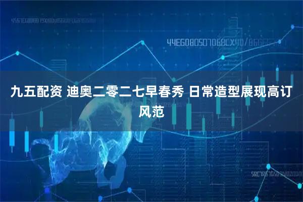 九五配资 迪奥二零二七早春秀 日常造型展现高订风范