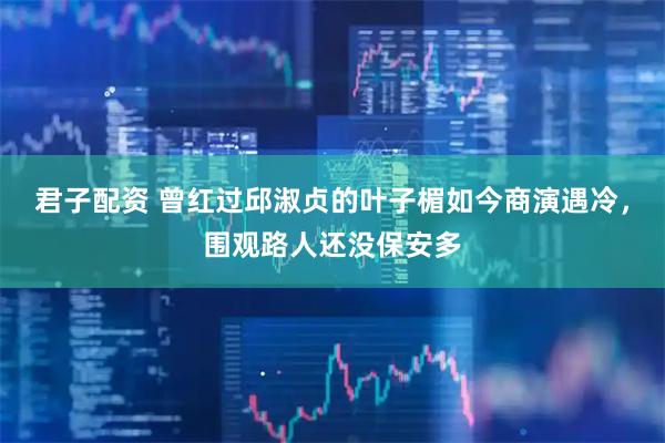 君子配资 曾红过邱淑贞的叶子楣如今商演遇冷，围观路人还没保安多