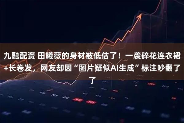 九融配资 田曦薇的身材被低估了！一袭碎花连衣裙+长卷发，网友却因“图片疑似AI生成”标注吵翻了