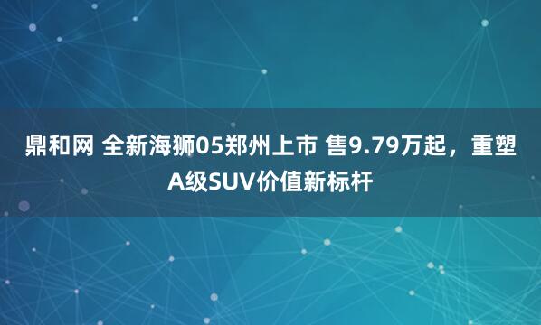 鼎和网 全新海狮05郑州上市 售9.79万起，重塑A级SUV价值新标杆