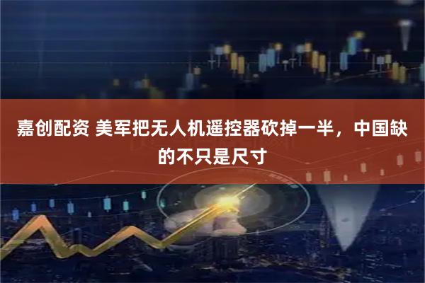 嘉创配资 美军把无人机遥控器砍掉一半，中国缺的不只是尺寸