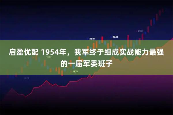 启盈优配 1954年，我军终于组成实战能力最强的一届军委班子