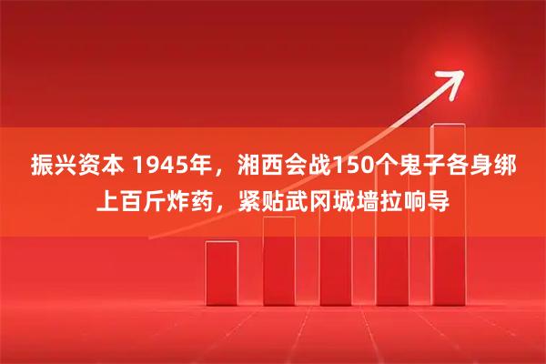 振兴资本 1945年，湘西会战150个鬼子各身绑上百斤炸药，紧贴武冈城墙拉响导