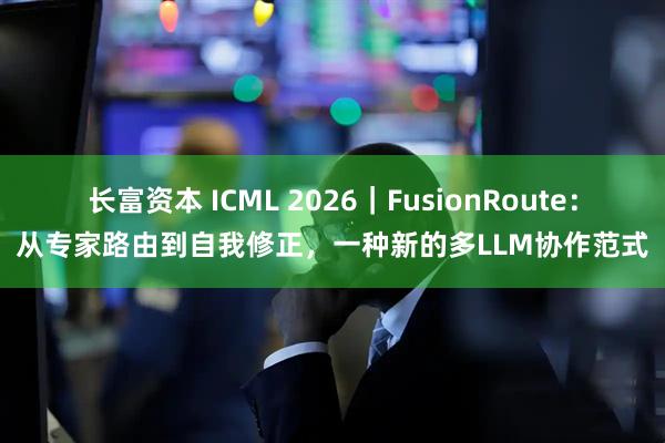 长富资本 ICML 2026｜FusionRoute：从专家路由到自我修正，一种新的多LLM协作范式
