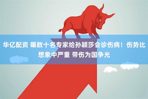 华亿配资 曝数十名专家给孙颖莎会诊伤病！伤势比想象中严重 带伤为国争光