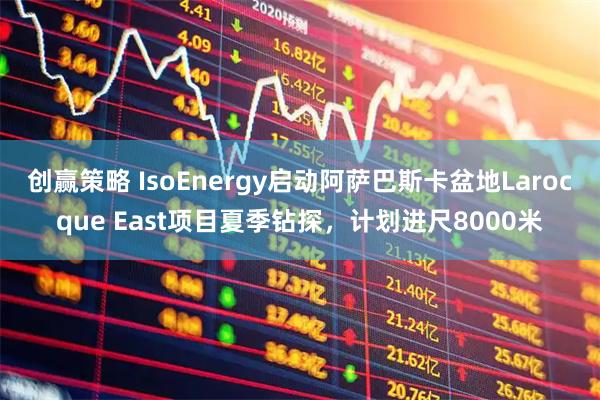 创赢策略 IsoEnergy启动阿萨巴斯卡盆地Larocque East项目夏季钻探，计划进尺8000米