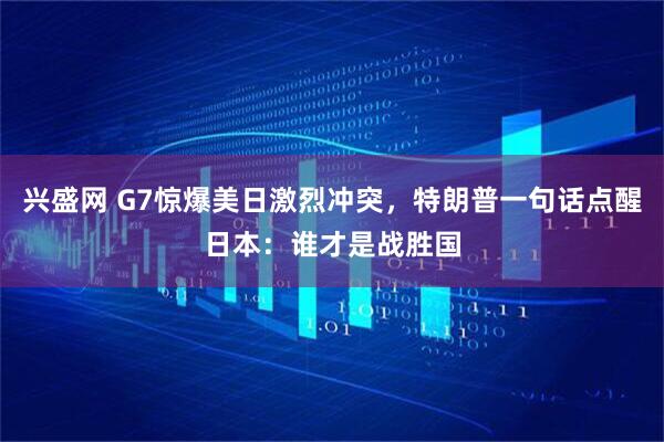 兴盛网 G7惊爆美日激烈冲突，特朗普一句话点醒日本：谁才是战胜国