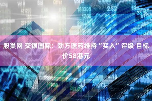 股巢网 交银国际：劲方医药维持“买入”评级 目标价58港元