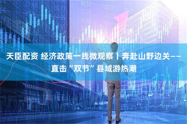 天臣配资 经济政策一线微观察丨奔赴山野边关——直击“双节”县域游热潮