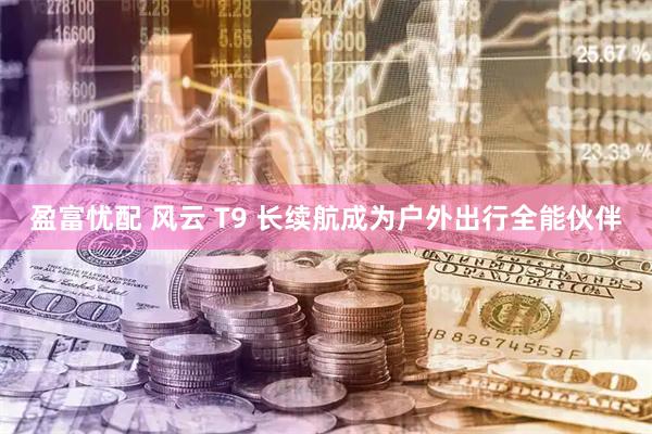 盈富忧配 风云 T9 长续航成为户外出行全能伙伴