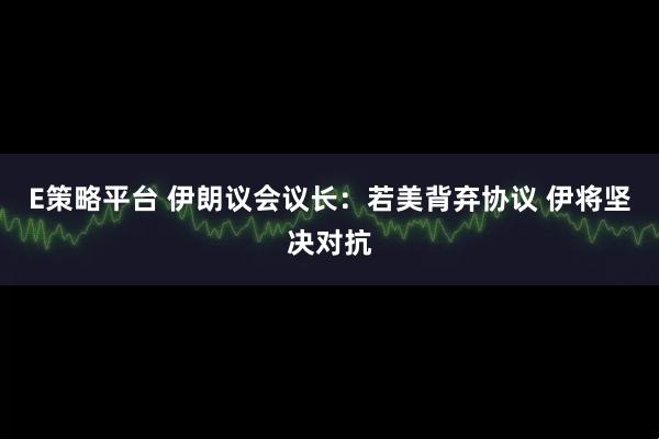 E策略平台 伊朗议会议长：若美背弃协议 伊将坚决对抗
