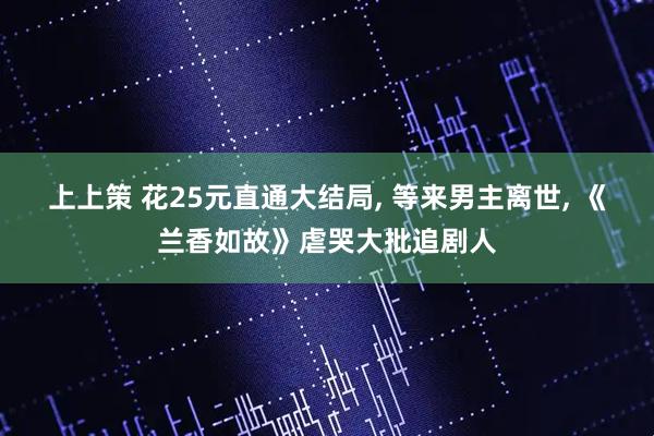 上上策 花25元直通大结局, 等来男主离世, 《兰香如故》虐哭大批追剧人