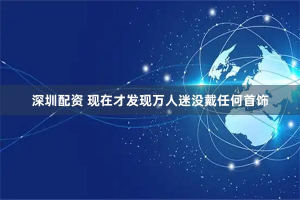 深圳配资 现在才发现万人迷没戴任何首饰