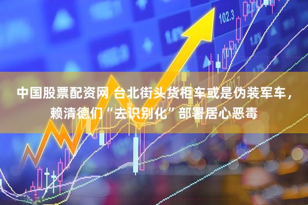 中国股票配资网 台北街头货柜车或是伪装军车，赖清德们“去识别化”部署居心恶毒