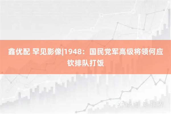 鑫优配 罕见影像|1948：国民党军高级将领何应钦排队打饭