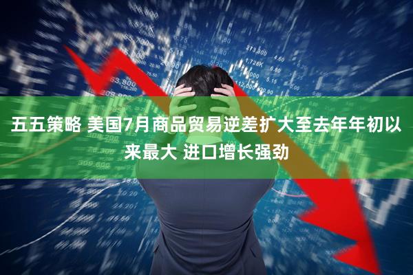 五五策略 美国7月商品贸易逆差扩大至去年年初以来最大 进口增长强劲