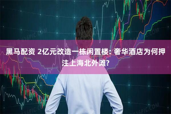 黑马配资 2亿元改造一栋闲置楼: 奢华酒店为何押注上海北外滩?