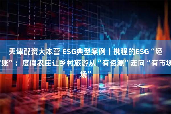 天津配资大本营 ESG典型案例｜携程的ESG“经营账”：度假农庄让乡村旅游从“有资源”走向“有市场”