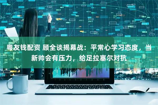 粤友钱配资 顾全谈揭幕战：平常心学习态度，当新帅会有压力，给足拉塞尔对抗